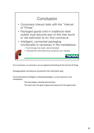So in conclusion, as consumers, we are regularly interacting wit the Internet of things.
Packaged goods must become connected to this information web,
The functionality of intelligent, networked packages is a new necessity in the
marketplace.
The technology is already demonstrated
The need now is for goof, engineered solutions for the opportunity.
30
 
