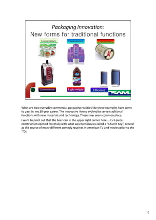 What are now everyday commercial packaging realities like these examples have come
to pass in my 30-year career. The innovative forms evolved to serve traditional
functions with new materials and technology. These now seem common place.
I want to point out that the beer can in the upper right corner here….its 3-piece
construction opened forcefully with what was humorously called a “Church Key”, served
as the source of many different comedy routines in American TV and movies prior to the
‘70s.
6
 
