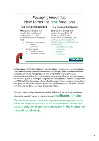 As I’ve suggested, intelligent packages have long been envisioned for consumer goods…
These were materials that monitor the condition packaged goods or the environment
surrounding them. Its intelligence dealt with the distribution environment, its
Temperature and the length of time above or below a critical level or alternatively with
the product’s quality as food aged and generated unwanted taste and odor components.
(my “Old” definition here is taken from official European Union regulations for intelligent
packaging, but its concepts extend beyond food into other products for which time and
environmental conditions can have detrimental effects.
The more recent intelligent packaging function adds this to the old ones: identify and
validate the product’s history or relationship to a distributor. It helps
to authenticate a product’s source, trace its path through the supply chain should a
problem, like allergen contamination occur, and to provide users and consumers with
access to promotional programs managed in the Internet or
through social media.
7
 