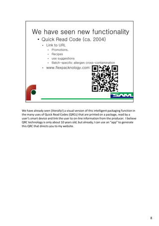 We have already seen (literally!) a visual version of this intelligent packaging function in
the many uses of Quick Read Codes (QRCs) that are printed on a package, read by a
user’s smart device and link the user to on-line information from the producer. I believe
QRC technology is only about 10 years old, but already, I can use an “app” to generate
this QRC that directs you to my website.
8
 