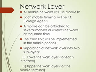 Network Layer
 All mobile networks will use mobile IP
 Each mobile terminal will be FA
(Foreign Agent)
 A mobile can be attached to
several mobiles or wireless networks
at the same time
 The fixed IPv6 will be implemented
in the mobile phones
 Separation of network layer into two
sub-layers:
(i) Lower network layer (for each
interface)
(ii) Upper network layer (for the
mobile terminal)
 