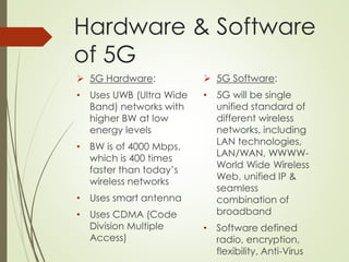 Hardware & Software
of 5G
 5G Hardware:
• Uses UWB (Ultra Wide
Band) networks with
higher BW at low
energy levels
• BW is of 4000 Mbps,
which is 400 times
faster than today’s
wireless networks
• Uses smart antenna
• Uses CDMA (Code
Division Multiple
Access)
 5G Software:
• 5G will be single
unified standard of
different wireless
networks, including
LAN technologies,
LAN/WAN, WWWW-
World Wide Wireless
Web, unified IP &
seamless
combination of
broadband
• Software defined
radio, encryption,
flexibility, Anti-Virus
 