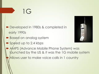 1G
 Developed in 1980s & completed in
early 1990s
 Based on analog system
 Speed up to 2.4 kbps
 AMPS (Advance Mobile Phone System) was
launched by the US & it was the 1G mobile system
 Allows user to make voice calls in 1 country
 