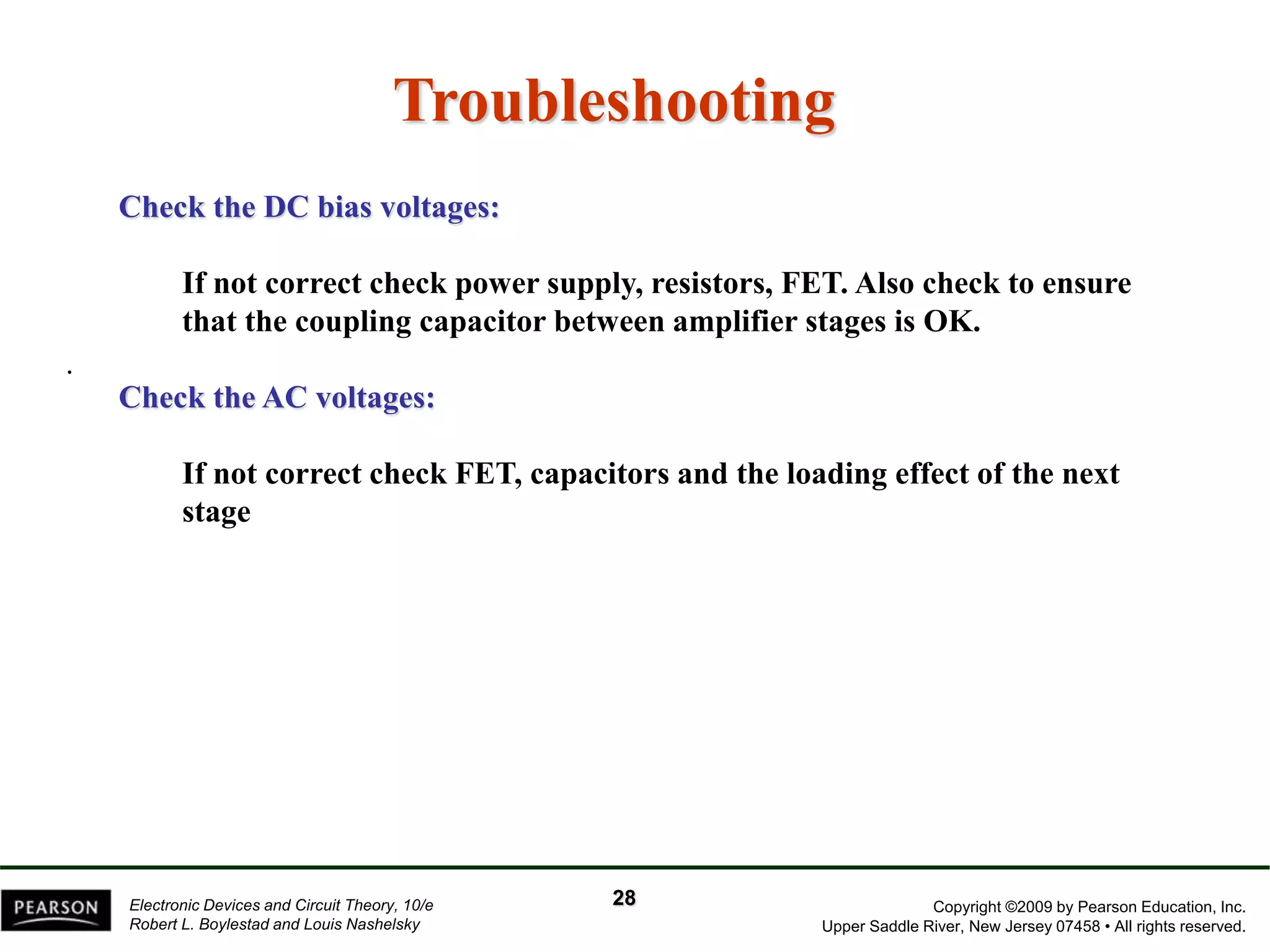 Copyright ©2009 by Pearson Education, Inc.
Upper Saddle River, New Jersey 07458 • All rights reserved.
Electronic Devices and Circuit Theory, 10/e
Robert L. Boylestad and Louis Nashelsky
Troubleshooting
.
Check the DC bias voltages:
If not correct check power supply, resistors, FET. Also check to ensure
that the coupling capacitor between amplifier stages is OK.
Check the AC voltages:
If not correct check FET, capacitors and the loading effect of the next
stage
28
 