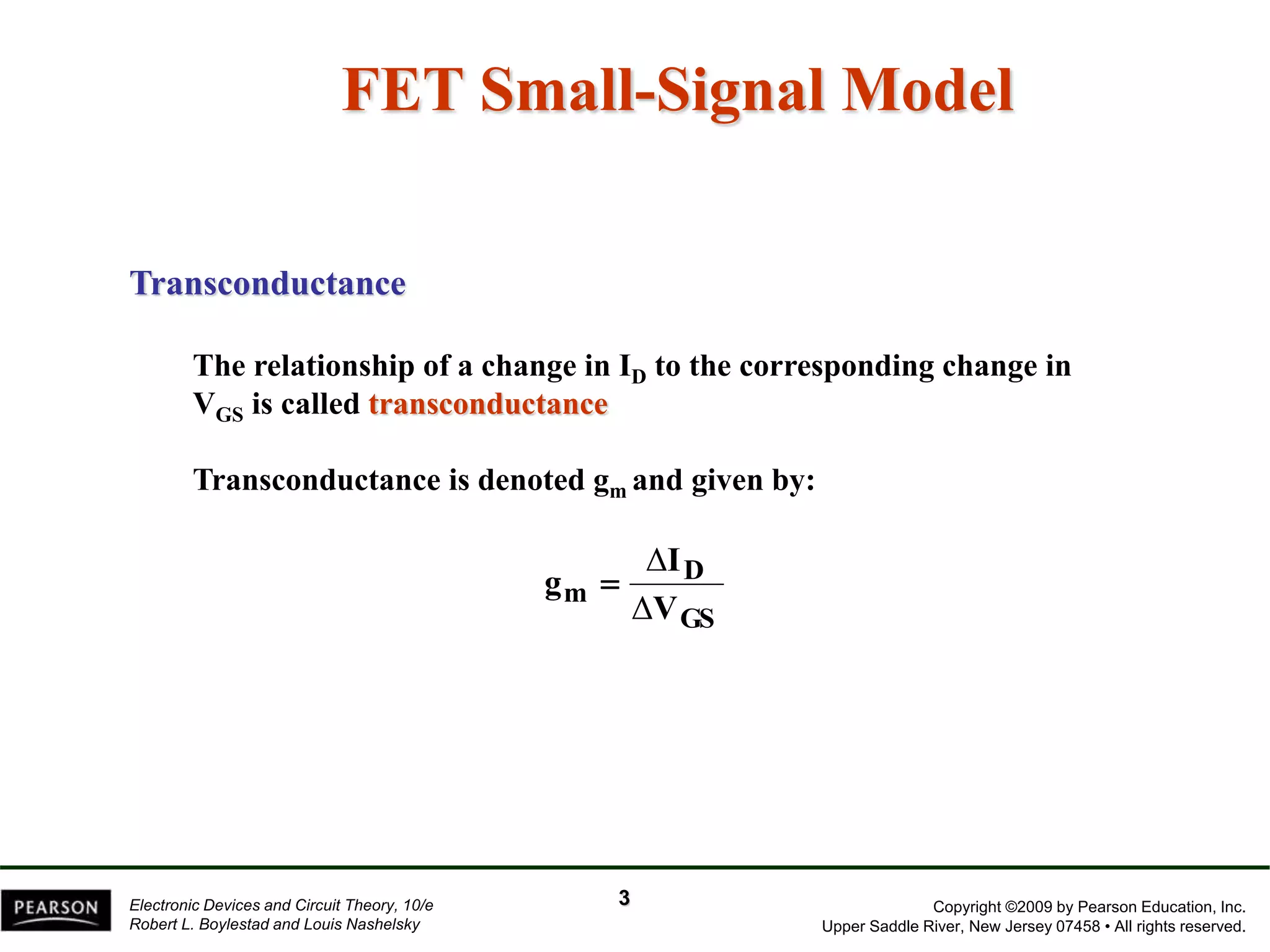 Copyright ©2009 by Pearson Education, Inc.
Upper Saddle River, New Jersey 07458 • All rights reserved.
Electronic Devices and Circuit Theory, 10/e
Robert L. Boylestad and Louis Nashelsky
FET Small-Signal Model
Transconductance
The relationship of a change in ID to the corresponding change in
VGS is called transconductance
Transconductance is denoted gm and given by:
GS
D
m
V
I
g
Δ
Δ

3
 