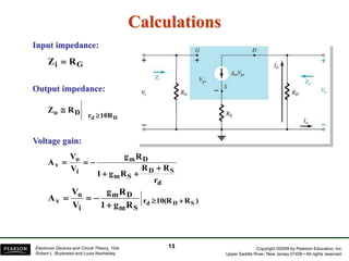 Copyright ©2009 by Pearson Education, Inc.
Upper Saddle River, New Jersey 07458 • All rights reserved.
Electronic Devices and Circuit Theory, 10/e
Robert L. Boylestad and Louis Nashelsky
Calculations
G
i R
Z 
10R
r
D
o
D
d
R
Z


Input impedance:
Output impedance:
13
d
S
D
S
m
D
m
i
o
v
r
R
R
R
g
1
R
g
V
V
A






)
R
(R
0
1
r
S
m
D
m
i
o
v S
D
d
R
g
1
R
g
V
V
A 





Voltage gain:
 