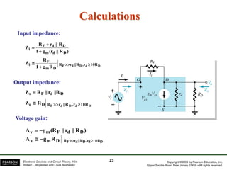 Copyright ©2009 by Pearson Education, Inc.
Upper Saddle River, New Jersey 07458 • All rights reserved.
Electronic Devices and Circuit Theory, 10/e
Robert L. Boylestad and Louis Nashelsky
Calculations
Input impedance:
Output impedance:
)
R
||
(r
g
1
R
||
r
R
Z
D
d
m
D
d
F
i



D
d
D
d
F 10R
r
,
R
||
r
R
D
m
F
i
R
g
1
R
Z 



D
d
F
o ||R
r
||
R
Z 
D
d
D
d
F 10R
r
,
R
||
r
R
D
o R
Z 


23
)
R
||
r
||
(R
g
A D
d
F
m
v 

D
m
v D
10R
d
,r
D
||R
d
r
F
R
R
g
A 



Voltage gain:
 