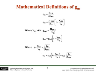 Copyright ©2009 by Pearson Education, Inc.
Upper Saddle River, New Jersey 07458 • All rights reserved.
Electronic Devices and Circuit Theory, 10/e
Robert L. Boylestad and Louis Nashelsky
Mathematical Definitions of gm
GS
D
m
V
I
g











P
GS
P
DSS
m
V
V
1
V
2I
g
P
DSS
m0
V
2I
g 








P
GS
m0
m
V
V
1
g
g
DSS
D
P
GS
I
I
V
V
1 

DSS
D
m0
P
GS
m0
m
I
I
g
V
V
1
g
g 










Where VGS =0V
Where
5
 