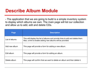 Describe Album Module
- The application that we are going to build is a simple inventory system
to display which albums we own. The main page will list our collection
and allow us to add, edit and delete CDs.
Page Description
List of albums
This will display the list of albums and provide links to edit and delete them.
Also, a link to enable adding new albums will be provided.
Add new album This page will provide a form for adding a new album.
Edit album This page will provide a form for editing an album.
Delete album This page will confirm that we want to delete an album and then delete it.
 