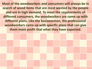 Most of the woodworkers and consumers will always be in
search of wood items that are most wanted by the people
   and are in high demand. To meet the requirements of
 different consumers, the woodworkers are come up with
  different plans. Like the businessmen, the professional
  woodworkers came up with specific plans that can give
      them more profit that what they have expected.
 