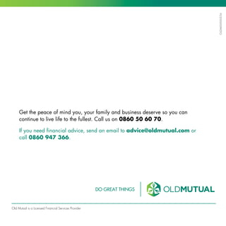 Get the peace of mind you, your family and business deserve so you can
continue to live life to the fullest. Call us on 0860 50 60 70.
If you need financial advice, send an email to advice@oldmutual.com or
call 0860 947 366.
Old Mutual is a Licensed Financial Services Provider
OLDM00000536
 
