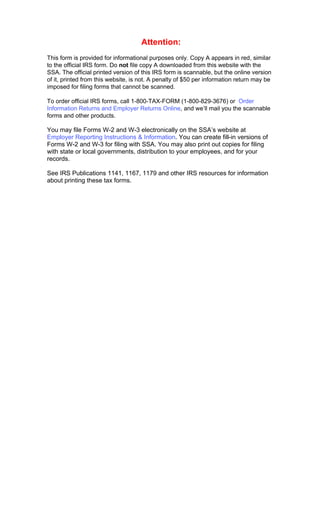 Attention:
This form is provided for informational purposes only. Copy A appears in red, similar
to the official IRS form. Do not file copy A downloaded from this website with the
SSA. The official printed version of this IRS form is scannable, but the online version
of it, printed from this website, is not. A penalty of $50 per information return may be
imposed for filing forms that cannot be scanned.

To order official IRS forms, call 1-800-TAX-FORM (1-800-829-3676) or Order
Information Returns and Employer Returns Online, and we’ll mail you the scannable
forms and other products.

You may file Forms W-2 and W-3 electronically on the SSA’s website at
Employer Reporting Instructions & Information. You can create fill-in versions of
Forms W-2 and W-3 for filing with SSA. You may also print out copies for filing
with state or local governments, distribution to your employees, and for your
records.

See IRS Publications 1141, 1167, 1179 and other IRS resources for information
about printing these tax forms.
 