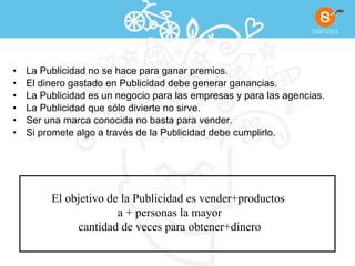 La Publicidad no se hace para ganar premios. El dinero gastado en Publicidad debe generar ganancias. La Publicidad es un negocio para las empresas y para las agencias. La Publicidad que sólo divierte no sirve. Ser una marca conocida no basta para vender. Si promete algo a través de la Publicidad debe cumplirlo. El objetivo de la Publicidad es vender+productos  a + personas la mayor cantidad de veces para obtener+dinero 