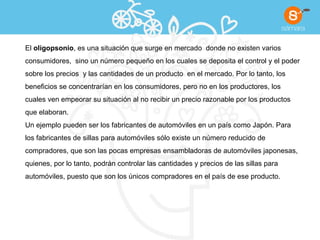 El  oligopsonio , es una situación que surge en mercado  donde no existen varios  consumidores,  sino un número pequeño en los cuales se deposita el control y el poder  sobre los precios  y las cantidades de un producto  en el mercado. Por lo tanto, los  beneficios se concentrarían en los consumidores, pero no en los productores, los  cuales ven empeorar su situación al no recibir un precio razonable por los productos  que elaboran. Un ejemplo pueden ser los fabricantes de automóviles en un país como Japón. Para  los fabricantes de sillas para automóviles sólo existe un número reducido de  compradores, que son las pocas empresas ensambladoras de automóviles japonesas,  quienes, por lo tanto, podrán controlar las cantidades y precios de las sillas para  automóviles, puesto que son los únicos compradores en el país de ese producto. 