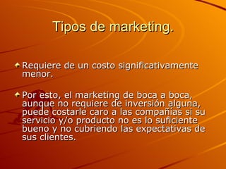 Tipos de marketing. Requiere de un costo significativamente menor.  Por esto, el marketing de boca a boca, aunque no requiere de inversión alguna, puede costarle caro a las compañías si su servicio y/o producto no es lo suficiente bueno y no cubriendo las expectativas de sus clientes.  