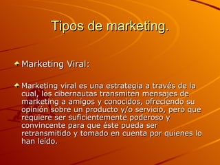 Tipos de marketing. Marketing Viral: Marketing viral es una estrategia a través de la cual, los cibernautas transmiten mensajes de marketing a amigos y conocidos, ofreciendo su opinión sobre un producto y/o servicio, pero que requiere ser suficientemente poderoso y convincente para que éste pueda ser retransmitido y tomado en cuenta por quienes lo han leído.  