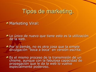 Tipos de marketing. Marketing Viral: Lo único de nuevo que tiene esto es la utilización de la web.  Por lo demás, no es otra cosa que la simple divulgación "boca a boca" en versión escrita.  Es el mismo proceso de la transmisión de un chisme, aunque con la fabulosa capacidad de propagación que le da la web lo vuelve especialmente poderoso.  