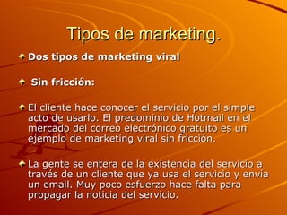 Tipos de marketing. Dos tipos de marketing viral Sin fricción: El cliente hace conocer el servicio por el simple acto de usarlo. El predominio de Hotmail en el mercado del correo electrónico gratuito es un ejemplo de marketing viral sin fricción.  La gente se entera de la existencia del servicio a través de un cliente que ya usa el servicio y envía un email. Muy poco esfuerzo hace falta para propagar la noticia del servicio.  
