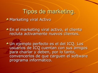 Tipos de marketing. Marketing viral Activo En el marketing viral activo, el cliente recluta activamente nuevos clientes. Un ejemplo perfecto es el del ICQ. Los usuarios de ICQ cuentan con sus amigos para charlar y deben, por lo tanto, convencerlos de que carguen el software programa informático.  