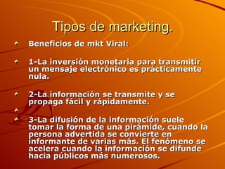 Tipos de marketing. Beneficios de mkt Viral: 1-La inversión monetaria para transmitir un mensaje electrónico es prácticamente nula.  2-La información se transmite y se propaga fácil y rápidamente. 3-La difusión de la información suele tomar la forma de una pirámide, cuando la persona advertida se convierte en informante de varias más. El fenómeno se acelera cuando la información se difunde hacia públicos más numerosos.  