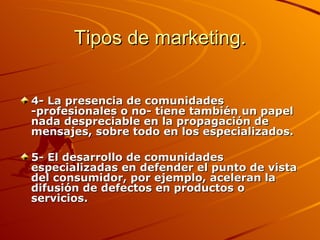 Tipos de marketing. 4- La presencia de comunidades -profesionales o no- tiene también un papel nada despreciable en la propagación de mensajes, sobre todo en los especializados.  5- El desarrollo de comunidades especializadas en defender el punto de vista del consumidor, por ejemplo, aceleran la difusión de defectos en productos o servicios.  