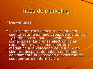 Tipos de marketing. Desventajas: 1- Las empresas deben tener muy en cuenta este fenómeno capaz de multiplicar -y también arruinar- sus esfuerzos comerciales. La prensa electrónica es capaz de provocar una cobertura mediática a la velocidad de la luz, y no siempre después de haber confirmado debidamente la veracidad o exactitud de sus fuentes de información.  