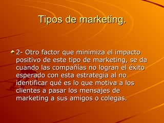 Tipos de marketing. 2- Otro factor que minimiza el impacto positivo de este tipo de marketing, se da cuando las compañías no logran el éxito esperado con esta estrategia al no identificar qué es lo que motiva a los clientes a pasar los mensajes de marketing a sus amigos o colegas.  