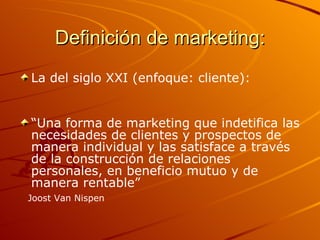 Definición de marketing: La del siglo XXI (enfoque: cliente): “ Una forma de marketing que indetifica las necesidades de clientes y prospectos de manera individual y las satisface a través de la construcción de relaciones personales, en beneficio mutuo y de manera rentable” Joost Van Nispen 