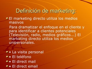 Definición de marketing: El marketing directo utiliza los medios masivos Para dramatizar el enfoque en el cliente y para identificar a clientes potenciales (Televisión, radio, medios gráficos...) El marketing directo utiliza los medios unipersonales. •  La visita personal •  El teléfono •  El direct mail •  El direct email 