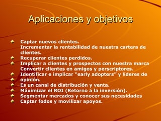 Aplicaciones y objetivos Captar nuevos clientes. Incrementar la rentabilidad de nuestra cartera de  clientes. Recuperar clientes perdidos. Implicar a clientes y prospectos con nuestra marca Convertir clientes en amigos y perscriptores. Identificar e implicar “early adopters” y líderes de opinión. Es un canal de distribución y venta. Máximizar el ROI (Retorno a la inversión). Segmentar mercados y conocer sus necesidades Captar fodos y movilizar apoyos. 