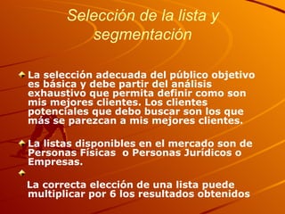 Selección de la lista y segmentación La selección adecuada del público objetivo es básica y debe partir del análisis exhaustivo que permita definir como son mis mejores clientes. Los clientes potenciales que debo buscar son los que más se parezcan a mis mejores clientes. La listas disponibles en el mercado son de Personas Físicas  o Personas Jurídicos o Empresas. La correcta elección de una lista puede multiplicar por 6 los resultados obtenidos 