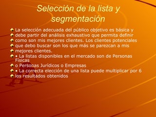 Selección de la lista y segmentación La selección adecuada del público objetivo es básica y debe partir del análisis exhaustivo que permita definir como son mis mejores clientes. Los clientes potenciales que debo buscar son los que más se parezcan a mis mejores clientes. •  La listas disponibles en el mercado son de Personas Físicas o Personas Jurídicos o Empresas •  La correcta elección de una lista puede multiplicar por 6 los resultados obtenidos 