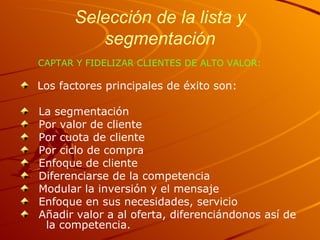 Selección de la lista y segmentación CAPTAR Y FIDELIZAR CLIENTES DE ALTO VALOR: Los factores principales de éxito son: La segmentación Por valor de cliente Por cuota de cliente Por ciclo de compra Enfoque de cliente Diferenciarse de la competencia Modular la inversión y el mensaje Enfoque en sus necesidades, servicio Añadir valor a al oferta, diferenciándonos así de  la competencia. 