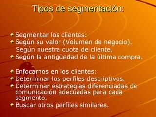 Tipos de segmentación: Segmentar los clientes:  Según su valor (Volumen de negocio). Según nuestra cuota de cliente. Según la antigüedad de la última compra. Enfocarnos en los clientes: Determinar los perfiles descriptivos. Determinar estrategias diferenciadas de comunicación adecuadas para cada segmento. Buscar otros perfiles similares. 