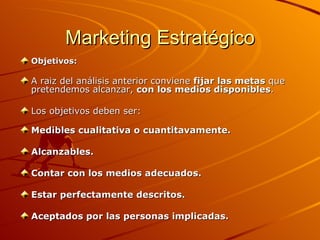 Marketing Estratégico Objetivos: A raiz del análisis anterior conviene  fijar las metas  que pretendemos alcanzar,  con los medios disponibles . Los objetivos deben ser: Medibles cualitativa o cuantitavamente. Alcanzables. Contar con los medios adecuados. Estar perfectamente descritos.  Aceptados por las personas implicadas. 
