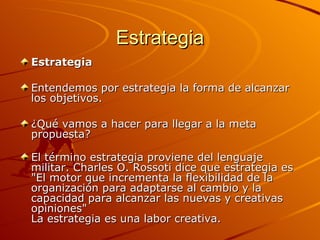 Estrategia Estrategia Entendemos por estrategia la forma de alcanzar los objetivos.  ¿Qué vamos a hacer para llegar a la meta propuesta? El término estrategia proviene del lenguaje militar. Charles O. Rossoti dice que estrategia es "El motor que incrementa la flexibilidad de la organización para adaptarse al cambio y la capacidad para alcanzar las nuevas y creativas opiniones" La estrategia es una labor creativa. 