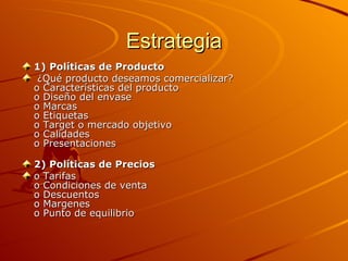 Estrategia 1)   Políticas de Producto ¿Qué producto deseamos comercializar? o Características del producto o Diseño del envase o Marcas o Etiquetas o Target o mercado objetivo o Calidades o Presentaciones 2) Políticas de Precios o Tarifas o Condiciones de venta o Descuentos o Margenes o Punto de equilibrio 