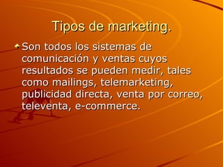 Tipos de marketing. Son todos los sistemas de comunicación y ventas cuyos resultados se pueden medir, tales como mailings, telemarketing, publicidad directa, venta por correo, televenta, e-commerce. 