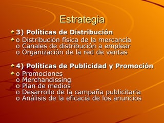 Estrategia 3)   Políticas de Distribución o Distribución física de la mercancía o Canales de distribución a emplear o Organización de la red de ventas 4)   Políticas de Publicidad y Promoción o Promociones o Merchandissing o Plan de medios o Desarrollo de la campaña publicitaria o Análisis de la eficacia de los anuncios 
