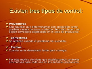 Existen  tres tipos  de control: Preventivos Son aquellos que determinamos con antelación como posibles causas de error o retardo. Permiten tener una acción correctora establecida en el caso de producirse. ·  Correctivos Se realizan cuando el problema ha sucedido. ·  Tardíos Cuando ya es demasiado tarde para corregir. Por este motivo conviene que establezcamos controles preventivos para cada una de las acciones propuestas. 
