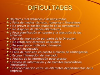 DIFICULTADES  Objetivos mal definidos o desmesurados o Falta de medios técnicos, humanos o financieros o No prever la posible reacción de la competencia o No disponer de planes alternativos o Poca planificación en cuanto a la ejecución de las acciones o Falta de implicación por parte de la Dirección o No establecer controles adecuados o Personal poco motivado o formado o Target inadecuado o Falta de previsión en cuanto a planes de contingencia o Escasa información del mercado o Análisis de la información poco preciso o Exceso de información y de trámites burocráticos innecesarios o Descoordinación entre los diferentes departamentos de la empresa 