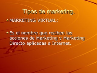 Tipos de marketing. MARKETING VIRTUAL: Es el nombre que reciben las acciones de Marketing y Marketing Directo aplicadas a Internet. 