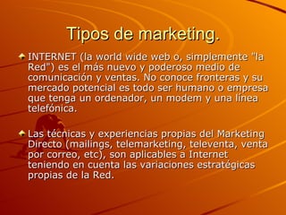 Tipos de marketing. INTERNET (la world wide web o, simplemente "la Red") es el más nuevo y poderoso medio de comunicación y ventas. No conoce fronteras y su mercado potencial es todo ser humano o empresa que tenga un ordenador, un modem y una línea telefónica.  Las técnicas y experiencias propias del Marketing Directo (mailings, telemarketing, televenta, venta por correo, etc), son aplicables a Internet teniendo en cuenta las variaciones estratégicas propias de la Red. 