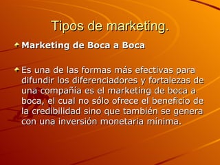 Tipos de marketing. Marketing de Boca a Boca   Es una de las formas más efectivas para difundir los diferenciadores y fortalezas de una compañía es el marketing de boca a boca, el cual no sólo ofrece el beneficio de la credibilidad sino que también se genera con una inversión monetaria mínima.  