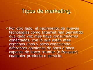 Tipos de marketing. Por otro lado, el nacimiento de nuevas tecnologías como Internet han permitido que cada vez más haya consumidores conectados, con lo que están más cercanos unos y otros conociendo diferentes opiniones de boca a boca capaces de hacer triunfar (o fracasar) cualquier producto o servicio.  