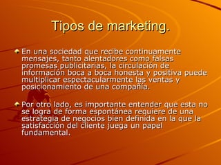 Tipos de marketing. En una sociedad que recibe continuamente mensajes, tanto alentadores como falsas promesas publicitarias, la circulación de información boca a boca honesta y positiva puede multiplicar espectacularmente las ventas y posicionamiento de una compañía. Por otro lado, es importante entender que esta no se logra de forma espontánea requiere de una estrategia de negocios bien definida en la que la satisfacción del cliente juega un papel fundamental.  