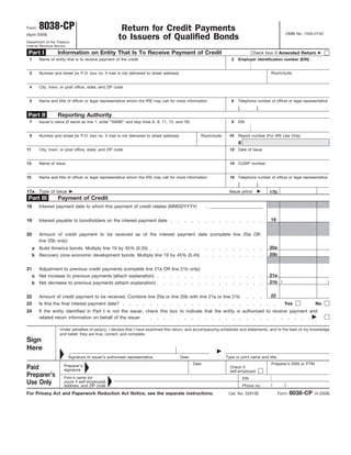 8038-CP                                      Return for Credit Payments
Form
                                                                                                                                                   OMB No. 1545-2142
(April 2009)
                                                     to Issuers of Qualified Bonds
Department of the Treasury
Internal Revenue Service

 Part I            Information on Entity That Is To Receive Payment of Credit                                                     Check box if Amended Return
 1       Name of entity that is to receive payment of the credit                                                    2   Employer identification number (EIN)


                                                                                                                                          Room/suite
 3       Number and street (or P.O. box no. if mail is not delivered to street address)


 4       City, town, or post office, state, and ZIP code


         Name and title of officer or legal representative whom the IRS may call for more information
 5                                                                                                                  6   Telephone number of officer or legal representative
                                                                                                                        (           )
Part II            Reporting Authority
                                                                                                                    8
 7       Issuer’s name (if same as line 1, enter “SAME” and skip lines 8, 9, 11, 15, and 16)                            EIN


 9       Number and street (or P.O. box no. if mail is not delivered to street address)             Room/suite     10   Report number (For IRS Use Only)
                                                                                                                        8
11       City, town, or post office, state, and ZIP code                                                           12 Date of issue


13       Name of issue                                                                                             14 CUSIP number


         Name and title of officer or legal representative whom the IRS may call for more information              16 Telephone number of officer or legal representative
15
                                                                                                                        (           )
17a      Type of issue                                                                                             Issue price           17b
 Part III          Payment of Credit
18       Interest payment date to which this payment of credit relates (MMDDYYYY)

                                                                                                                                          19
19       Interest payable to bondholders on the interest payment date


20       Amount of credit payment to be received as of the interest payment date (complete line 20a OR
         line 20b only):
                                                                                                                                         20a
     a   Build America bonds. Multiply line 19 by 35% (0.35)
                                                                                                                                         20b
     b Recovery zone economic development bonds. Multiply line 19 by 45% (0.45)


21       Adjustment to previous credit payments (complete line 21a OR line 21b only):
                                                                                                                                         21a
     a   Net increase to previous payments (attach explanation)
                                                                                                                                         21b (                                )
     b Net decrease to previous payments (attach explanation)

                                                                                                                                          22
22       Amount of credit payment to be received. Combine line 20a or line 20b with line 21a or line 21b
23       Is this the final interest payment date?                                                                                                 Yes               No
24       If the entity identified in Part I is not the issuer, check this box to indicate that the entity is authorized to receive payment and
         related return information on behalf of the issuer

                    Under penalties of perjury, I declare that I have examined this return, and accompanying schedules and statements, and to the best of my knowledge
                    and belief, they are true, correct, and complete.
Sign
Here
                         Signature of issuer’s authorized representative                  Date                   Type or print name and title
                                                                                                 Date                                     Preparer’s SSN or PTIN
                      Preparer’s
Paid                                                                                                               Check if
                      signature                                                                                    self-employed
Preparer’s            Firm’s name (or                                                                                       EIN
Use Only              yours if self-employed),
                                                                                                                                          (        )
                      address, and ZIP code                                                                                 Phone no.
                                                                                                                                                       8038-CP
For Privacy Act and Paperwork Reduction Act Notice, see the separate instructions.                                Cat. No. 52810E               Form               (4-2009)
 