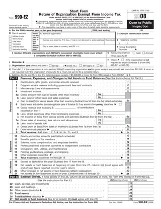 Short Form                                                                                 OMB No. 1545-1150

                                               Return of Organization Exempt From Income Tax
                                                                                                                                                                2008
                990-EZ                                 Under section 501(c), 527, or 4947(a)(1) of the Internal Revenue Code
Form
                                                                (except black lung benefit trust or private foundation)
                                           Sponsoring organizations of donor advised funds and controlling organizations as defined in section
                                                                                                                                                          Open to Public
                                        512(b)(13) must file Form 990. All other organizations with gross receipts less than $1,000,000 and total
                                                         assets less than $2,500,000 at the end of the year may use this form.
Department of the Treasury
                                                                                                                                                           Inspection
                                               The organization may have to use a copy of this return to satisfy state reporting requirements.
Internal Revenue Service
A For the 2008 calendar year, or tax year beginning                                                       , 2008, and ending                                           , 20
B Check if applicable:                                                                                                                    D Employer identification number
                       Please C Name of organization
                                    use IRS
             Address change
                                    label or
             Name change            print or     Number and street (or P.O. box, if mail is not delivered to street address) Room/suite E Telephone number
             Initial return         type.
                                                                                                                                             (        )
                                    See
             Termination
                                    Specific     City or town, state or country, and ZIP + 4
             Amended return                                                                                                               F Group Exemption
                                    Instruc-
             Application pending                                                                                                            Number
                                    tions.
             ● Section 501(c)(3) organizations and 4947(a)(1) nonexempt charitable trusts must attach                          G Accounting method:               Cash        Accrual
                                   a completed Schedule A (Form 990 or 990-EZ).                                                  Other (specify)
                                                                                                                               H Check           if the organization is not
             Website:
I                                                                                                                                required to attach Schedule B (Form 990,
                                                                                                                                 990-EZ, or 990-PF).
J Organization type (check only one)—                       501(c) (     )   (insert no.)       4947(a)(1) or        527
K Check        if the organization is not a section 509(a)(3) supporting organization and its gross receipts are normally not more than $25,000. A return is
  not required, but if the organization chooses to file a return, be sure to file a complete return.
L Add lines 5b, 6b, and 7b, to line 9 to determine gross receipts; if $1,000,000 or more, file Form 990 instead of Form 990-EZ    $
    Part I             Revenue, Expenses, and Changes in Net Assets or Fund Balances (See the instructions for Part I.)
                                                                                                                                                      1
                 1     Contributions, gifts, grants, and similar amounts received
                                                                                                                                                      2
                 2     Program service revenue including government fees and contracts
                                                                                                                                                      3
                 3     Membership dues and assessments
                                                                                                                                                      4
                 4     Investment income
                                                                                                                        5a
                 5a    Gross amount from sale of assets other than inventory
                                                                                                                        5b
                   b   Less: cost or other basis and sales expenses
                                                                                                                                                      5c
                   c   Gain or (loss) from sale of assets other than inventory (Subtract line 5b from line 5a) (attach schedule)
Revenue




                 6     Special events and activities (complete applicable parts of Schedule G). If any amount is from gaming, check here
                   a                                                                          of contributions
                       Gross revenue (not including $
                                                                                                                        6a
                       reported on line 1)
                                                                                                                        6b
                  b    Less: direct expenses other than fundraising expenses
                                                                                                                                                      6c
                  c    Net income or (loss) from special events and activities (Subtract line 6b from line 6a)
                                                                                                                        7a
                 7a    Gross sales of inventory, less returns and allowances
                                                                                                                        7b
                  b    Less: cost of goods sold
                                                                                                                                                      7c
                  c Gross profit or (loss) from sales of inventory (Subtract line 7b from line 7a)
                                                                                                                                                       8
                 8 Other revenue (describe                                                                                                        )
                 9 Total revenue. Add lines 1, 2, 3, 4, 5c, 6c, 7c, and 8                                                                              9
                                                                                                                                                      10
               10      Grants and similar amounts paid (attach schedule)
                                                                                                                                                      11
               11      Benefits paid to or for members
Expenses




                                                                                                                                                      12
                       Salaries, other compensation, and employee benefits
               12
                                                                                                                                                      13
               13      Professional fees and other payments to independent contractors
                                                                                                                                                      14
               14      Occupancy, rent, utilities, and maintenance
                                                                                                                                                      15
               15      Printing, publications, postage, and shipping
                                                                                                                                                      16
               16      Other expenses (describe                                                                                                   )
               17      Total expenses. Add lines 10 through 16                                                                                        17
                                                                                                                                                      18
               18      Excess or (deficit) for the year (Subtract line 17 from line 9)
Net Assets




               19      Net assets or fund balances at beginning of year (from line 27, column (A)) (must agree with
                                                                                                                       19
                       end-of-year figure reported on prior year’s return)
                                                                                                                       20
               20      Other changes in net assets or fund balances (attach explanation)
               21      Net assets or fund balances at end of year. Combine lines 18 through 20                         21
                       Balance Sheets. If Total assets on line 25, column (B) are $2,500,000 or more, file Form 990 instead of Form 990-EZ.
    Part II
                                                                                                                                  (A) Beginning of year         (B) End of year
                              (See the instructions for Part II.)
                                                                                                                                                           22
    22 Cash, savings, and investments
                                                                                                                                                           23
    23 Land and buildings
                                                                                                                                                           24
    24 Other assets (describe                                                                                              )
                                                                                                                                                           25
    25 Total assets
                                                                                                                                                           26
    26 Total liabilities (describe                                                                                         )
    27 Net assets or fund balances (line 27 of column (B) must agree with line 21)                                                                         27
                                                                                                                                                                       990-EZ
For Privacy Act and Paperwork Reduction Act Notice, see the Instruction for Form 990.                                           Cat. No. 10642I                 Form              (2008)
 