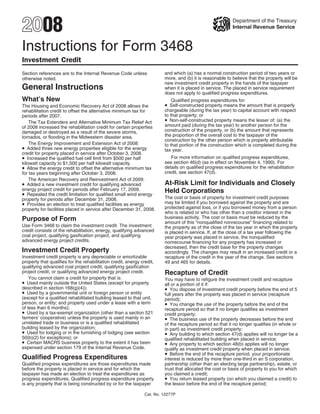 2008                                                                                                       Department of the Treasury
                                                                                                           Internal Revenue Service



Instructions for Form 3468
Investment Credit
                                                                         and which (a) has a normal construction period of two years or
Section references are to the Internal Revenue Code unless
                                                                         more, and (b) it is reasonable to believe that the property will be
otherwise noted.
                                                                         new investment credit property in the hands of the taxpayer
General Instructions                                                     when it is placed in service. The placed in service requirement
                                                                         does not apply to qualified progress expenditures.
What’s New                                                                  Qualified progress expenditures for:
                                                                         • Self-constructed property means the amount that is properly
The Housing and Economic Recovery Act of 2008 allows the
                                                                         chargeable (during the tax year) to capital account with respect
rehabilitation credit to offset the alternative minimum tax for
                                                                         to that property; or
periods after 2007.
                                                                         • Non-self-constructed property means the lesser of: (a) the
    The Tax Extenders and Alternative Minimum Tax Relief Act
                                                                         amount paid (during the tax year) to another person for the
of 2008 increased the rehabilitation credit for certain properties
                                                                         construction of the property, or (b) the amount that represents
damaged or destroyed as a result of the severe storms,
                                                                         the proportion of the overall cost to the taxpayer of the
tornados, or flooding in the Midwestern disaster area.
                                                                         construction by the other person which is properly attributable
    The Energy Improvement and Extension Act of 2008:                    to that portion of the construction which is completed during the
• Added three new energy properties eligible for the energy              tax year.
credit for property placed in service after October 3, 2008.
• Increased the qualified fuel cell limit from $500 per half                For more information on qualified progress expenditures,
                                                                         see section 46(d) (as in effect on November 4, 1990). For
kilowatt capacity to $1,500 per half kilowatt capacity.
• Allow the energy credit to offset the alternative minimum tax          details on qualified progress expenditures for the rehabilitation
                                                                         credit, see section 47(d).
for tax years beginning after October 3, 2008.
    The American Recovery and Reinvestment Act of 2009:
                                                                         At-Risk Limit for Individuals and Closely
• Added a new investment credit for qualifying advanced
energy project credit for periods after February 17, 2009.               Held Corporations
• Repealed the credit limitation for qualified small wind energy
                                                                         The cost or basis of property for investment credit purposes
property for periods after December 31, 2008.
• Provides an election to treat qualified facilities as energy           may be limited if you borrowed against the property and are
                                                                         protected against loss, or if you borrowed money from a person
property for facilities placed in service after December 31, 2008.
                                                                         who is related or who has other than a creditor interest in the
                                                                         business activity. The cost or basis must be reduced by the
Purpose of Form                                                          amount of this “nonqualified nonrecourse” financing related to
Use Form 3468 to claim the investment credit. The investment             the property as of the close of the tax year in which the property
credit consists of the rehabilitation, energy, qualifying advanced       is placed in service. If, at the close of a tax year following the
coal project, qualifying gasification project, and qualifying            year property was placed in service, the nonqualified
advanced energy project credits.                                         nonrecourse financing for any property has increased or
                                                                         decreased, then the credit base for the property changes
Investment Credit Property                                               accordingly. The changes may result in an increased credit or a
Investment credit property is any depreciable or amortizable             recapture of the credit in the year of the change. See sections
property that qualifies for the rehabilitation credit, energy credit,    49 and 465 for details.
qualifying advanced coal project credit, qualifying gasification
project credit, or qualifying advanced energy project credit.            Recapture of Credit
    You cannot claim a credit for property that is:                      You may have to refigure the investment credit and recapture
• Used mainly outside the United States (except for property             all or a portion of it if:
                                                                         • You dispose of investment credit property before the end of 5
described in section 168(g)(4));
• Used by a governmental unit or foreign person or entity                full years after the property was placed in service (recapture
(except for a qualified rehabilitated building leased to that unit,      period);
                                                                         • You change the use of the property before the end of the
person, or entity; and property used under a lease with a term
of less than 6 months);                                                  recapture period so that it no longer qualifies as investment
• Used by a tax-exempt organization (other than a section 521            credit property;
                                                                         • The business use of the property decreases before the end
farmers’ cooperative) unless the property is used mainly in an
unrelated trade or business or is a qualified rehabilitated              of the recapture period so that it no longer qualifies (in whole or
building leased by the organization;                                     in part) as investment credit property;
• Used for lodging or in the furnishing of lodging (see section          • Any building to which section 47(d) applies will no longer be a
50(b)(2) for exceptions); or                                             qualified rehabilitated building when placed in service;
• Certain MACRS business property to the extent it has been              • Any property to which section 48(b) applies will no longer
expensed under section 179 of the Internal Revenue Code.                 qualify as investment credit property when placed in service;
                                                                         • Before the end of the recapture period, your proportionate
Qualified Progress Expenditures                                          interest is reduced by more than one-third in an S corporation,
Qualified progress expenditures are those expenditures made              partnership (other than an electing large partnership), estate, or
before the property is placed in service and for which the               trust that allocated the cost or basis of property to you for which
taxpayer has made an election to treat the expenditures as               you claimed a credit;
                                                                         • You return leased property (on which you claimed a credit) to
progress expenditures. Qualified progress expenditure property
is any property that is being constructed by or for the taxpayer         the lessor before the end of the recapture period;

                                                                Cat. No. 12277P
 