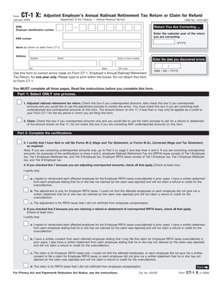 CT-1 X:              Adjusted Employer’s Annual Railroad Retirement Tax Return or Claim for Refund
Form
                                        Department of the Treasury — Internal Revenue Service
(January 2009)                                                                                                                              OMB No. 1545-0001

                                                                                                                      Return You Are Correcting ...
  (EIN)                                            —
  Employer identification number
                                                                                                                     Enter the calendar year of the return
                                                                                                                     you are correcting:
  RRB number
                                                                                                                                     (YYYY)
  Name (as shown on latest Form CT-1)


  Address
                 Number              Street                                            Suite or room number
                                                                                                                     Enter the date you discovered errors:

                                                                                                                            /   /
             City                                                         State        ZIP code
                                                                                                                      (MM / DD / YYYY)
Use this form to correct errors made on Form CT-1, Employer’s Annual Railroad Retirement
Tax Return, for one year only. Please type or print within the boxes. Do not attach this form
to Form CT-1.

You MUST complete all three pages. Read the instructions before you complete this form.
   Part 1: Select ONLY one process.

        1. Adjusted railroad retirement tax return. Check this box if you underreported amounts. Also check this box if you overreported
           amounts and you would like to use the adjustment process to correct the errors. You must check this box if you are correcting both
           underreported and overreported amounts on this form. The amount shown on line 17, if less than 0, may only be applied as a credit to
           your Form CT-1 for the tax period in which you are filing this form.

        2. Claim. Check this box if you overreported amounts only and you would like to use the claim process to ask for a refund or abatement
           of the amount shown on line 17. Do not check this box if you are correcting ANY underreported amounts on this form.


   Part 2: Complete the certifications.

        3. I certify that I have filed or will file Forms W-2, Wage and Tax Statement, or Forms W-2c, Corrected Wage and Tax Statement,
           as required.
        Note. If you are correcting underreported amounts only, go to Part 3 on page 2 and skip lines 4 and 5. If you are correcting overreported
        amounts, for purposes of the certifications on lines 4 and 5, employee Railroad Retirement Tax Act (RRTA) taxes consist of Tier I Employee
        tax, Tier I Employee Medicare tax, and Tier II Employee tax. Employer RRTA taxes consist of Tier I Employer tax, Tier I Employer Medicare
        tax, and Tier II Employer tax.
        4. If you checked line 1 because you are adjusting overreported amounts, check all that apply. (Check at least one.)
        I certify that:

                 a. I repaid or reimbursed each affected employee for the Employee RRTA taxes overcollected in prior years. I have a written statement
                    from each employee stating that he or she has not claimed (or the claim was rejected) and will not claim a refund or credit for the
                    overcollection.

                 b. The adjustment is only for Employer RRTA taxes. I could not find the affected employees or each employee did not give me a
                    written statement that he or she has not claimed (or the claim was rejected) and will not claim a refund or credit for the
                    overcollection.
                 c. The adjustment is for RRTA taxes that I did not withhold from employee compensation.

        5. If you checked line 2 because you are claiming a refund or abatement of overreported RRTA taxes, check all that apply.
           (Check at least one.)
        I certify that:

                 a. I repaid or reimbursed each affected employee for the Employee RRTA taxes overcollected in prior years. I have a written statement
                    from each employee stating that he or she has not claimed (or the claim was rejected) and will not claim a refund or credit for the
                    overcollection.

                 b. I have a written consent from each affected employee stating that I may file this claim for Employee RRTA taxes overcollected in
                    prior years. I also have a written statement from each employee stating that he or she has not claimed (or the claim was rejected)
                    and will not claim a refund or credit for the overcollection.

                 c. The claim is for Employer RRTA taxes only. I could not find the affected employees; or each employee did not give me a written
                    consent to file a claim for Employee RRTA taxes; or each employee did not give me a written statement that he or she has not
                    claimed (or the claim was rejected) and will not claim a refund or credit for the overcollection.

                 d. The claim is for RRTA taxes that I did not withhold from employee compensation.                                                  Next
                                                                                                                                                CT-1 X
For Privacy Act and Paperwork Reduction Act Notice, see the instructions.                                 Cat. No. 20338T                Form            (1-2009)
 